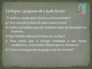 f) Indica a razão que o levava a viver sozinho?
g) Que animal trouxe ele para comer à ceia?
h) Indica as tarefas que ele realizou antes de descobrir os
homens.
i) Que bebida ofereceu Ulisses ao ciclope?
j) Para evitar que o ciclope soubesse o seu nome
verdadeiro, como disse Ulisses que se chamava?
k) Como conseguiram os gregos sair da caverna?
 