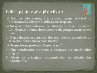 a) Eolo, rei dos ventos, é uma personagem favorável ou
desfavorável a Ulisses? Justifica a tua resposta.
b) No saco de Eolo estavam fechados todos os ventos, exceto
um. Escreve o nome desse vento e diz porque razão estava
livre.
c) O que despertou a atenção dos marinheiros em relação ao
saco que Ulisses trouxe para bordo?
d) De que forma protegia Ulisses o saco?
e) Que sentimento provocou a desgraça dos marinheiros
gregos?
f) Quais as principais consequências da atitude dos
marinheiros?
 