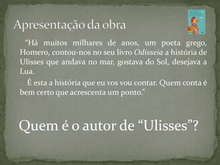 “Há muitos milhares de anos, um poeta grego,
Homero, contou-nos no seu livro Odisseia a história de
Ulisses que andava no mar, gostava do Sol, desejava a
Lua.
É esta a história que eu vos vou contar. Quem conta é
bem certo que acrescenta um ponto.”
Quem é o autor de “Ulisses”?
 