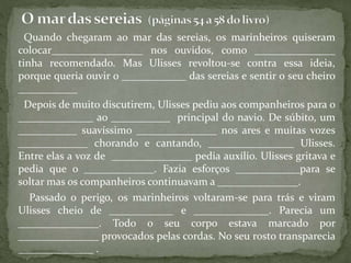 Quando chegaram ao mar das sereias, os marinheiros quiseram
colocar_________________ nos ouvidos, como _______________
tinha recomendado. Mas Ulisses revoltou-se contra essa ideia,
porque queria ouvir o ____________ das sereias e sentir o seu cheiro
___________
Depois de muito discutirem, Ulisses pediu aos companheiros para o
______________ ao ___________ principal do navio. De súbito, um
___________ suavíssimo _______________ nos ares e muitas vozes
_____________ chorando e cantando, ________________ Ulisses.
Entre elas a voz de _______________ pedia auxílio. Ulisses gritava e
pedia que o _____________. Fazia esforços ____________para se
soltar mas os companheiros continuavam a _______________.
Passado o perigo, os marinheiros voltaram-se para trás e viram
Ulisses cheio de ____________ e ______________. Parecia um
_______________. Todo o seu corpo estava marcado por
_______________ provocados pelas cordas. No seu rosto transparecia
______________ .
 