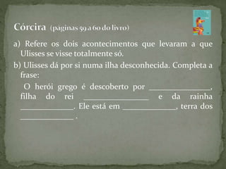 a) Refere os dois acontecimentos que levaram a que
Ulisses se visse totalmente só.
b) Ulisses dá por si numa ilha desconhecida. Completa a
frase:
O herói grego é descoberto por _______________,
filha do rei ________________ e da rainha
_____________. Ele está em _____________, terra dos
_____________ .
 