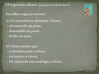 a) Os marinheiros deixaram Ulisses:
- adormecido na praia;
- desmaiado na praia;
- ferido na areia.
b) Ulisses pensa que:
- o abandonaram e chora;
- vai morrer e chora;
- foi vítima de um naufrágio e chora.
 