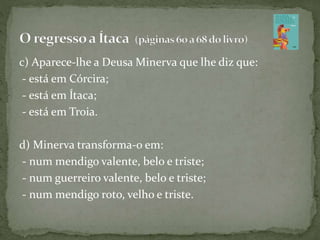 c) Aparece-lhe a Deusa Minerva que lhe diz que:
- está em Córcira;
- está em Ítaca;
- está em Troia.
d) Minerva transforma-o em:
- num mendigo valente, belo e triste;
- num guerreiro valente, belo e triste;
- num mendigo roto, velho e triste.
 