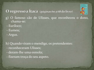 g) O famoso cão de Ulisses, que reconheceu o dono,
chama-se:
- Euríloco;
- Eumeu;
- Argus.
h) Quando viram o mendigo, os pretendentes:
- reconheceram Ulisses;
- deram-lhe uma esmola;
- fizeram troça do seu aspeto.
 