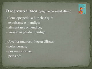i) Penélope pediu a Euricleia que:
- expulsasse o mendigo;
- alimentasse o mendigo;
- lavasse os pés do mendigo.
j) A velha ama reconheceu Ulisses:
- pelas pernas;
- por uma cicatriz;
- pelos pés.
 