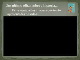 Um último olhar sobre a história…
Faz a legenda das imagens que te são
apresentadas no vídeo.
 