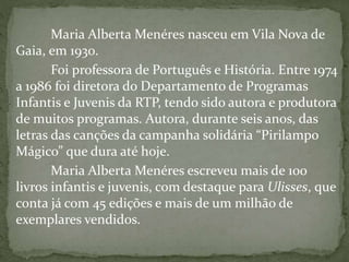 Maria Alberta Menéres nasceu em Vila Nova de
Gaia, em 1930.
Foi professora de Português e História. Entre 1974
a 1986 foi diretora do Departamento de Programas
Infantis e Juvenis da RTP, tendo sido autora e produtora
de muitos programas. Autora, durante seis anos, das
letras das canções da campanha solidária “Pirilampo
Mágico” que dura até hoje.
Maria Alberta Menéres escreveu mais de 100
livros infantis e juvenis, com destaque para Ulisses, que
conta já com 45 edições e mais de um milhão de
exemplares vendidos.
 