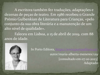 A escritora também fez traduções, adaptações e
dezenas de peças de teatro. Em 1986 recebeu o Grande
Prémio Gulbenkian de Literatura para Crianças, «pelo
conjunto da sua obra literária e a manutenção de um
alto nível de qualidade».
Faleceu em Lisboa, a 15 de abril de 2019, com 88
anos de idade.
In Porto Editora, https://www.portoeditora.pt/
autor/maria-alberta-meneres/129
[consultado em 07-10-2023]
Adaptado
 