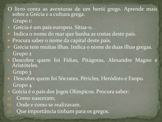 O livro conta as aventuras de um herói grego. Aprende mais
sobre a Grécia e a cultura grega.
Grupo 1:
 Grécia é um país europeu. Situa-o.
 Indica o nome do mar que banha as costas deste país.
 Procura saber o nome da capital deste país.
 Grécia tem muitas ilhas. Indica o nome de duas ilhas gregas.
Grupo 2
 Descobre quem foi Fídias, Pitágoras, Alexandre Magno e
Aristóteles.
Grupo 3
 Descobre quem foi Sócrates, Péricles, Heródoto e Esopo.
Grupo 4
 Grécia é o país dos Jogos Olímpicos. Procura saber:
a) Como nasceram;
b) Onde e como se realizavam.
c) Que importância tinham para os gregos.
 