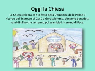 Oggi la Chiesa 
La Chiesa celebra con la festa della Domenica delle Palme il 
ricordo dell’ingresso di Gesù a Gerusalemme. Vengono benedetti 
rami di ulivo che verranno poi scambiati in segno di Pace. 
 