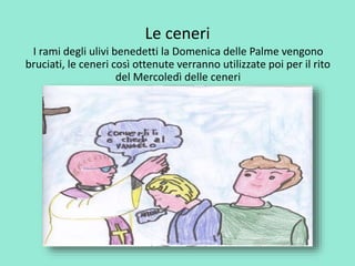 Le ceneri 
I rami degli ulivi benedetti la Domenica delle Palme vengono 
bruciati, le ceneri così ottenute verranno utilizzate poi per il rito 
del Mercoledì delle ceneri 
 