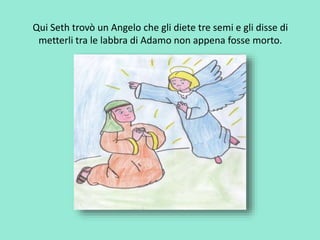 Qui Seth trovò un Angelo che gli diete tre semi e gli disse di 
metterli tra le labbra di Adamo non appena fosse morto. 
 