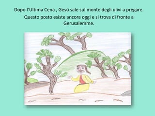 Dopo l’Ultima Cena , Gesù sale sul monte degli ulivi a pregare. 
Questo posto esiste ancora oggi e si trova di fronte a 
Gerusalemme. 
 