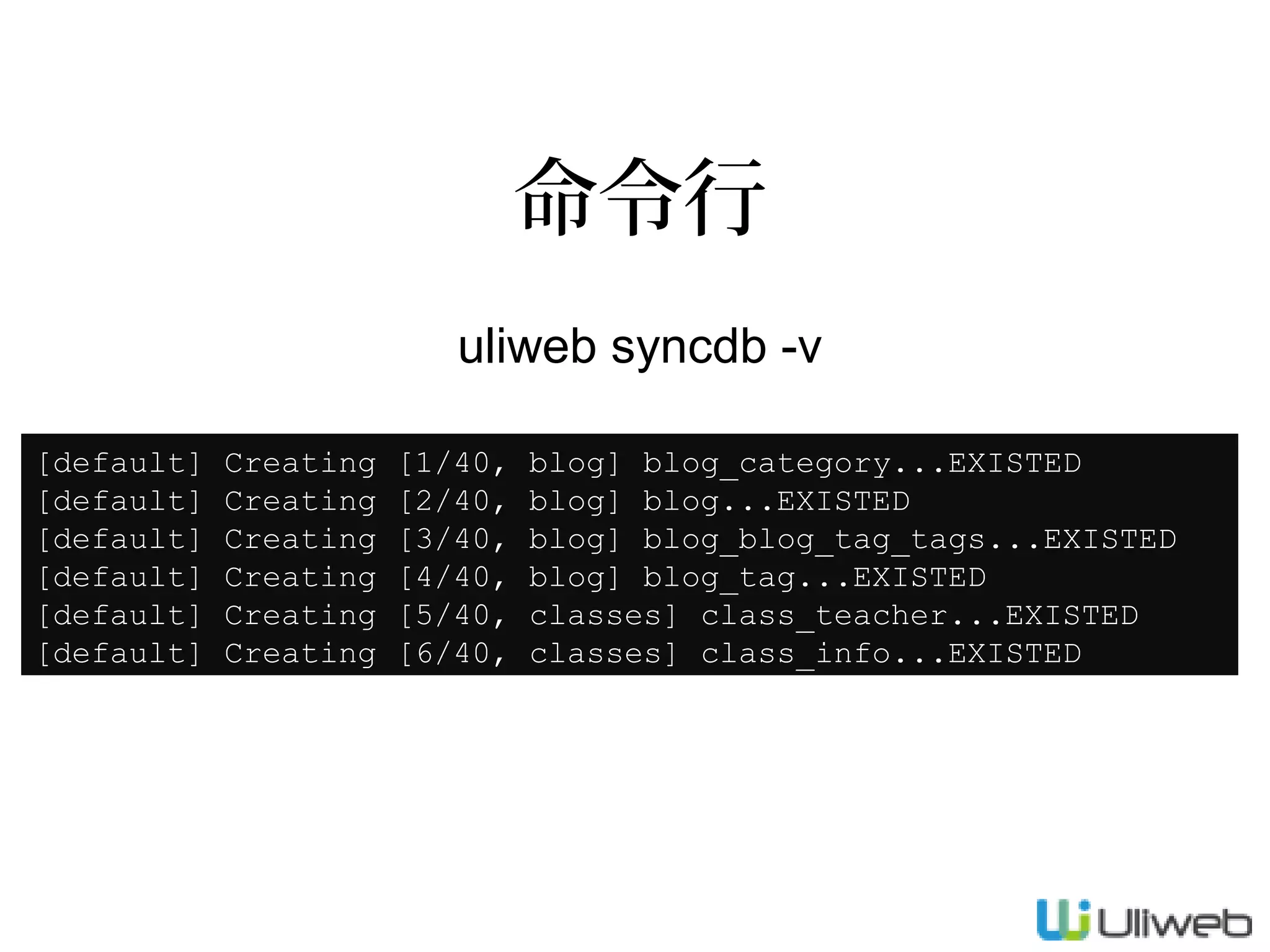 命令行
uliweb syncdb -v
[default]
[default]
[default]
[default]
[default]
[default]

Creating
Creating
Creating
Creating
Creating
Creating

[1/40,
[2/40,
[3/40,
[4/40,
[5/40,
[6/40,

blog] blog_category...EXISTED
blog] blog...EXISTED
blog] blog_blog_tag_tags...EXISTED
blog] blog_tag...EXISTED
classes] class_teacher...EXISTED
classes] class_info...EXISTED

 