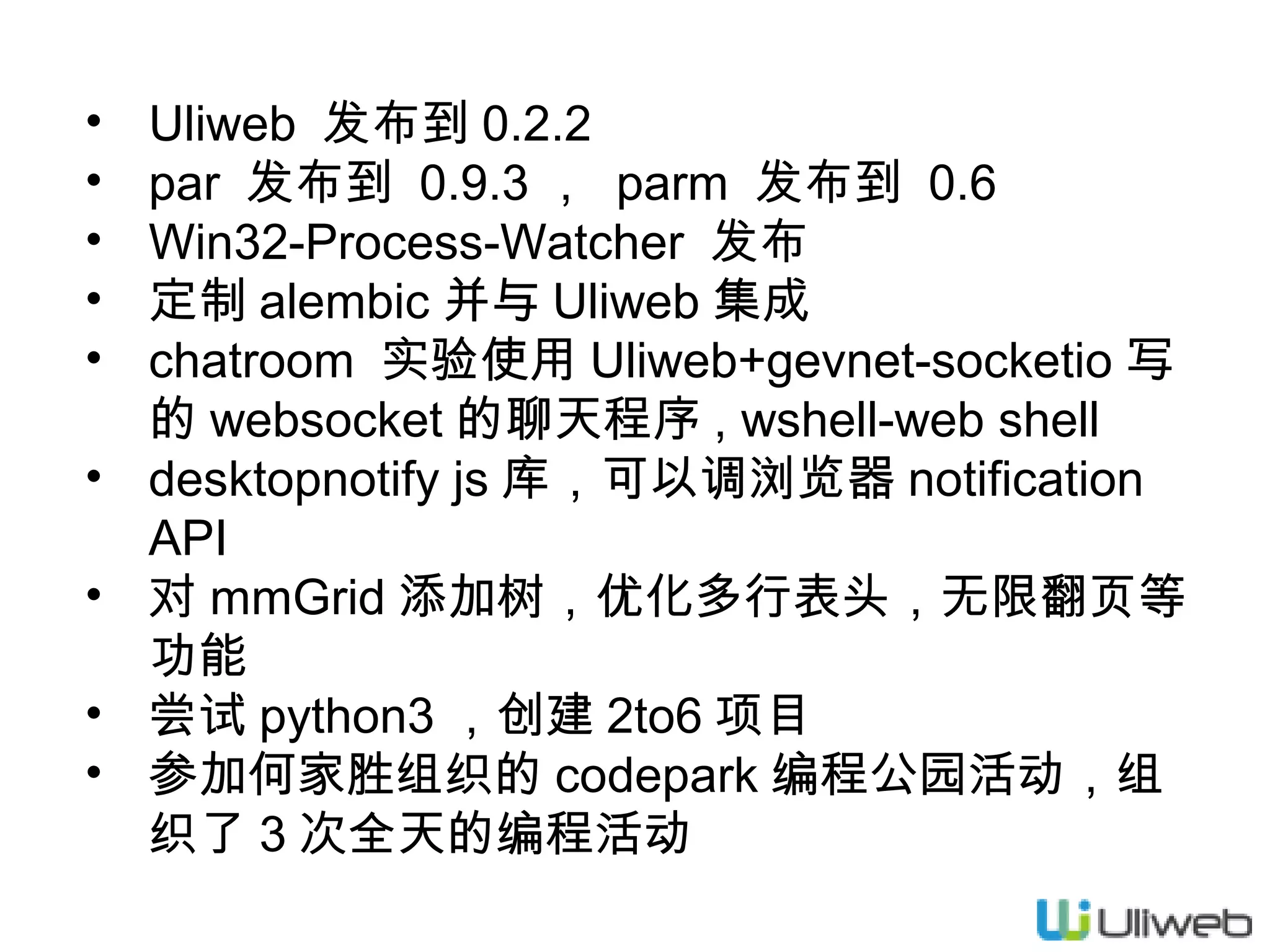•
•
•
•
•
•
•
•
•

Uliweb 发布到 0.2.2
par 发布到 0.9.3 ， parm 发布到 0.6
Win32-Process-Watcher 发布
定制 alembic 并与 Uliweb 集成
chatroom 实验使用 Uliweb+gevnet-socketio 写
的 websocket 的聊天程序 , wshell-web shell
desktopnotify js 库，可以调浏览器 notification
API
对 mmGrid 添加树，优化多行表头，无限翻页等
功能
尝试 python3 ，创建 2to6 项目
参加何家胜组织的 codepark 编程公园活动，组
织了 3 次全天的编程活动

 
