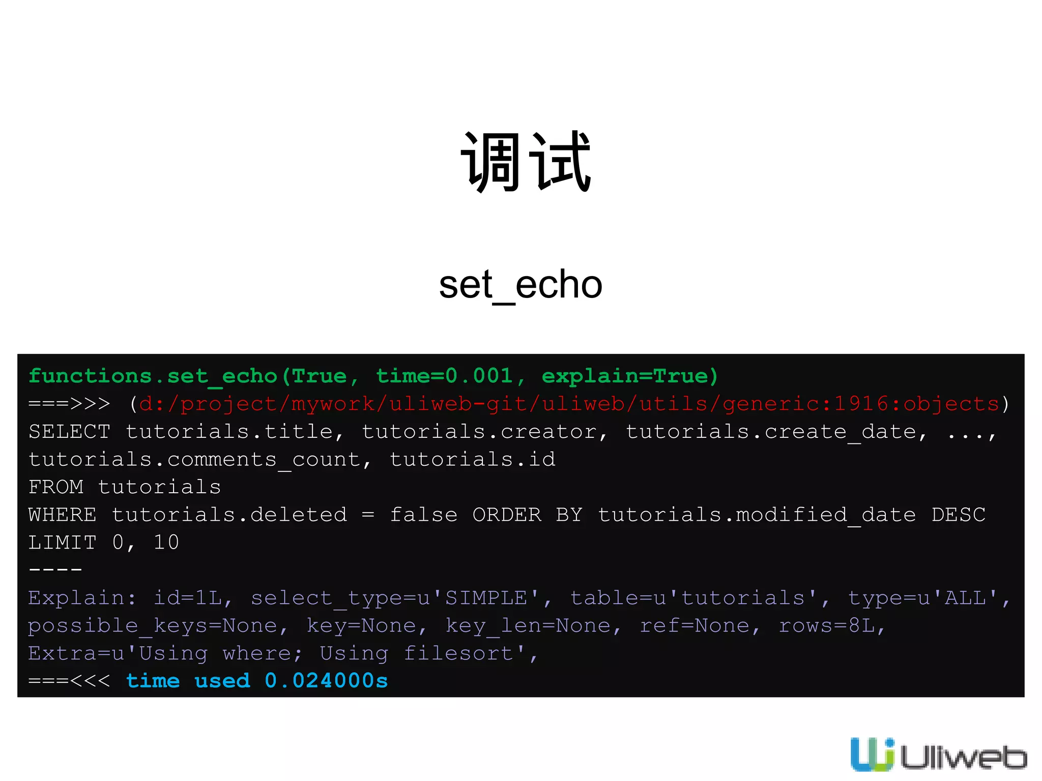 调试
set_echo
functions.set_echo(True, time=0.001, explain=True)
===>>> (d:/project/mywork/uliweb-git/uliweb/utils/generic:1916:objects)
SELECT tutorials.title, tutorials.creator, tutorials.create_date, ...,
tutorials.comments_count, tutorials.id
FROM tutorials
WHERE tutorials.deleted = false ORDER BY tutorials.modified_date DESC
LIMIT 0, 10
---Explain: id=1L, select_type=u'SIMPLE', table=u'tutorials', type=u'ALL',
possible_keys=None, key=None, key_len=None, ref=None, rows=8L,
Extra=u'Using where; Using filesort',
===<<< time used 0.024000s

 