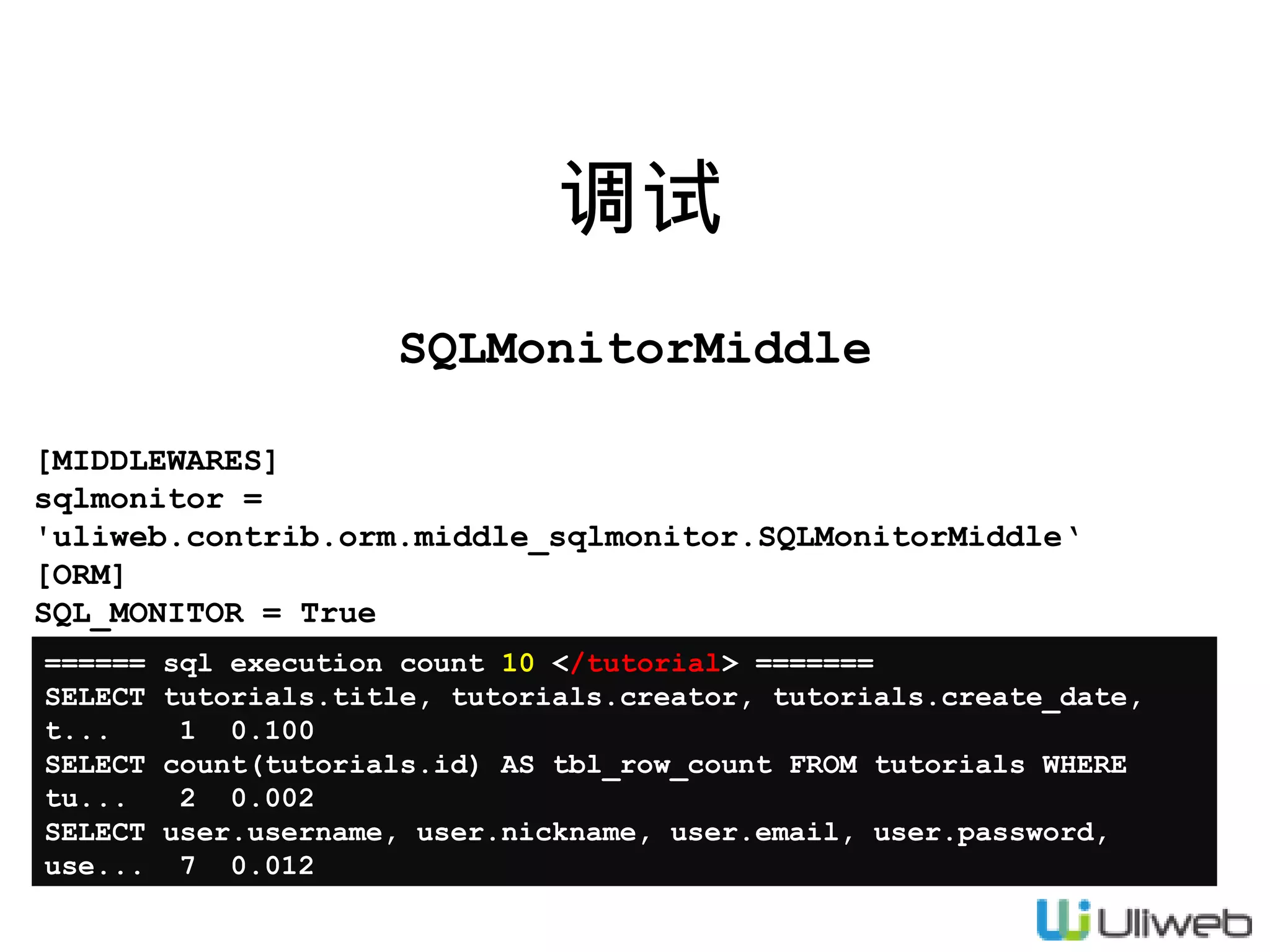 调试
SQLMonitorMiddle
[MIDDLEWARES]
sqlmonitor =
'uliweb.contrib.orm.middle_sqlmonitor.SQLMonitorMiddle‘
[ORM]
SQL_MONITOR = True
======
SELECT
t...
SELECT
tu...
SELECT
use...

sql execution count 10 </tutorial> =======
tutorials.title, tutorials.creator, tutorials.create_date,
1 0.100
count(tutorials.id) AS tbl_row_count FROM tutorials WHERE
2 0.002
user.username, user.nickname, user.email, user.password,
7 0.012

 