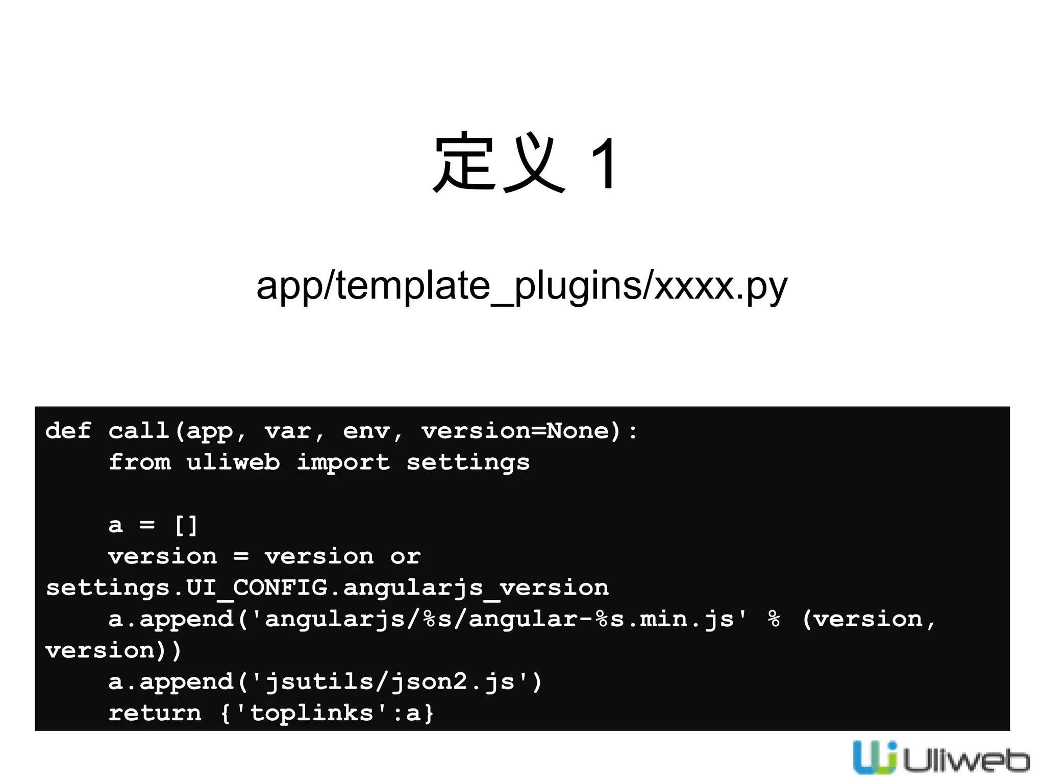 定义 1
app/template_plugins/xxxx.py

def call(app, var, env, version=None):
from uliweb import settings
a = []
version = version or
settings.UI_CONFIG.angularjs_version
a.append('angularjs/%s/angular-%s.min.js' % (version,
version))
a.append('jsutils/json2.js')
return {'toplinks':a}

 