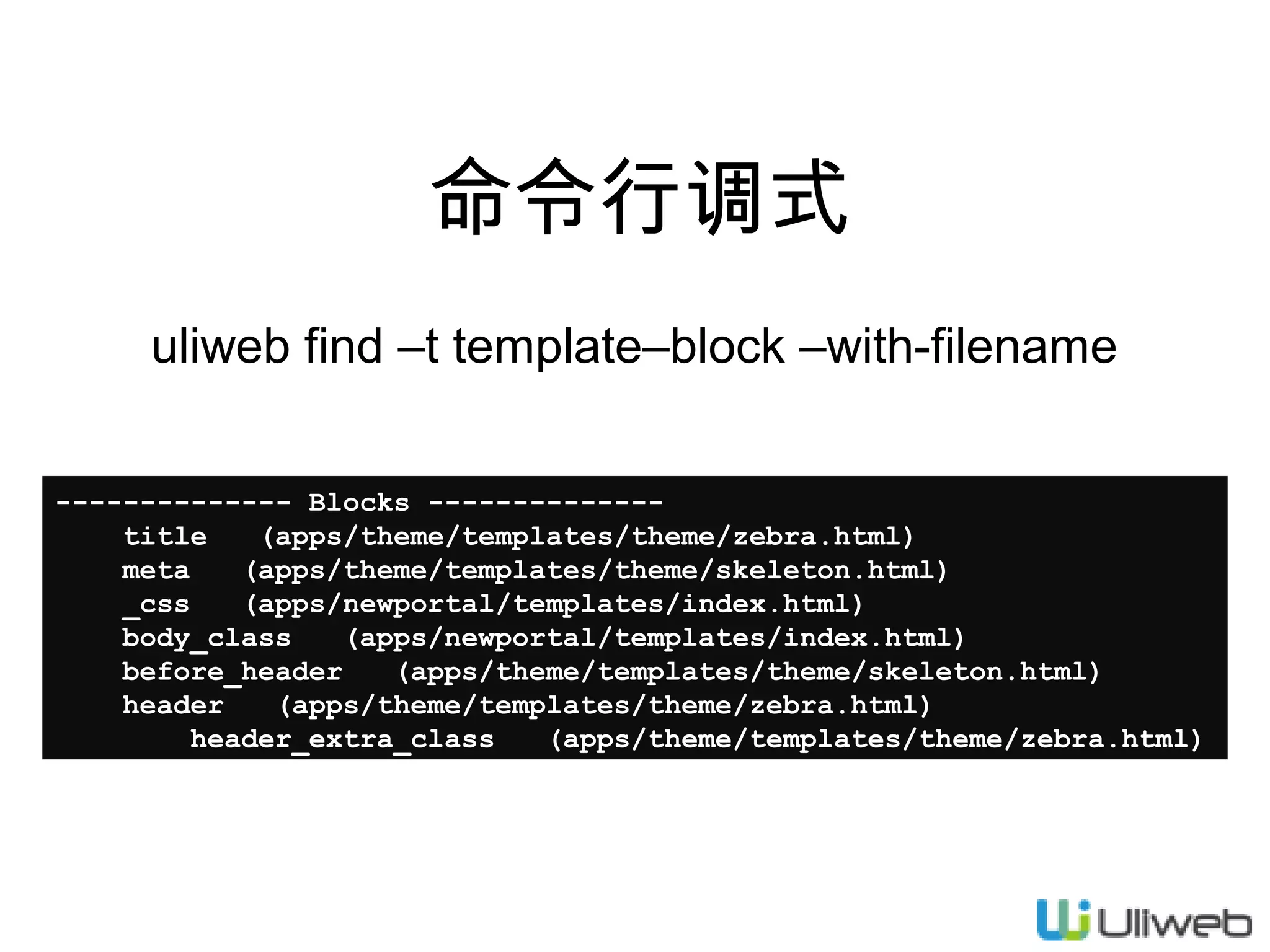 命令行调式
uliweb find –t template–block –with-filename
-------------- Blocks -------------title
(apps/theme/templates/theme/zebra.html)
meta
(apps/theme/templates/theme/skeleton.html)
_css
(apps/newportal/templates/index.html)
body_class
(apps/newportal/templates/index.html)
before_header
(apps/theme/templates/theme/skeleton.html)
header
(apps/theme/templates/theme/zebra.html)
header_extra_class
(apps/theme/templates/theme/zebra.html)

 