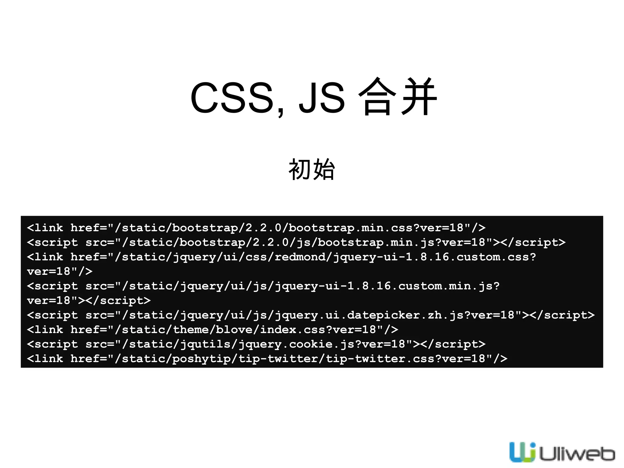 CSS, JS 合并
初始
<link href="/static/bootstrap/2.2.0/bootstrap.min.css?ver=18"/>
<script src="/static/bootstrap/2.2.0/js/bootstrap.min.js?ver=18"></script>
<link href="/static/jquery/ui/css/redmond/jquery-ui-1.8.16.custom.css?
ver=18"/>
<script src="/static/jquery/ui/js/jquery-ui-1.8.16.custom.min.js?
ver=18"></script>
<script src="/static/jquery/ui/js/jquery.ui.datepicker.zh.js?ver=18"></script>
<link href="/static/theme/blove/index.css?ver=18"/>
<script src="/static/jqutils/jquery.cookie.js?ver=18"></script>
<link href="/static/poshytip/tip-twitter/tip-twitter.css?ver=18"/>

 
