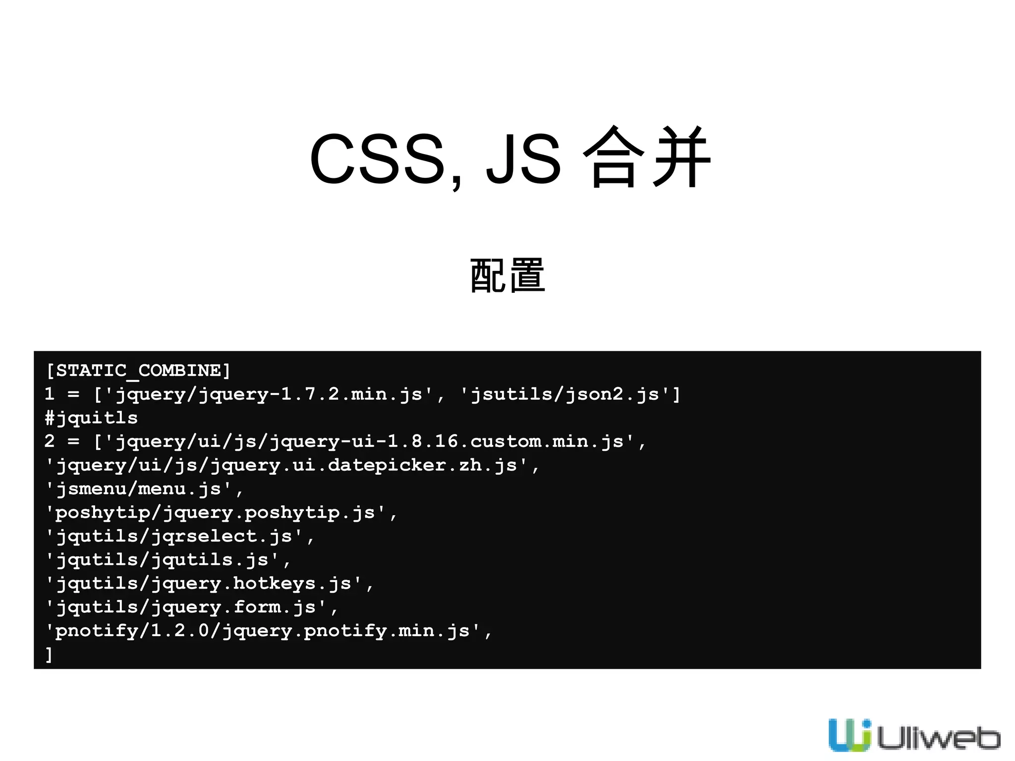 CSS, JS 合并
配置
[STATIC_COMBINE]
1 = ['jquery/jquery-1.7.2.min.js', 'jsutils/json2.js']
#jquitls
2 = ['jquery/ui/js/jquery-ui-1.8.16.custom.min.js',
'jquery/ui/js/jquery.ui.datepicker.zh.js',
'jsmenu/menu.js',
'poshytip/jquery.poshytip.js',
'jqutils/jqrselect.js',
'jqutils/jqutils.js',
'jqutils/jquery.hotkeys.js',
'jqutils/jquery.form.js',
'pnotify/1.2.0/jquery.pnotify.min.js',
]

 