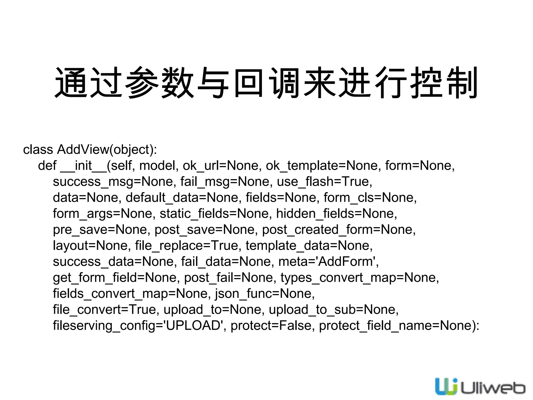 通过参数与回调来进行控制
class AddView(object):
def __init__(self, model, ok_url=None, ok_template=None, form=None,
success_msg=None, fail_msg=None, use_flash=True,
data=None, default_data=None, fields=None, form_cls=None,
form_args=None, static_fields=None, hidden_fields=None,
pre_save=None, post_save=None, post_created_form=None,
layout=None, file_replace=True, template_data=None,
success_data=None, fail_data=None, meta='AddForm',
get_form_field=None, post_fail=None, types_convert_map=None,
fields_convert_map=None, json_func=None,
file_convert=True, upload_to=None, upload_to_sub=None,
fileserving_config='UPLOAD', protect=False, protect_field_name=None):

 