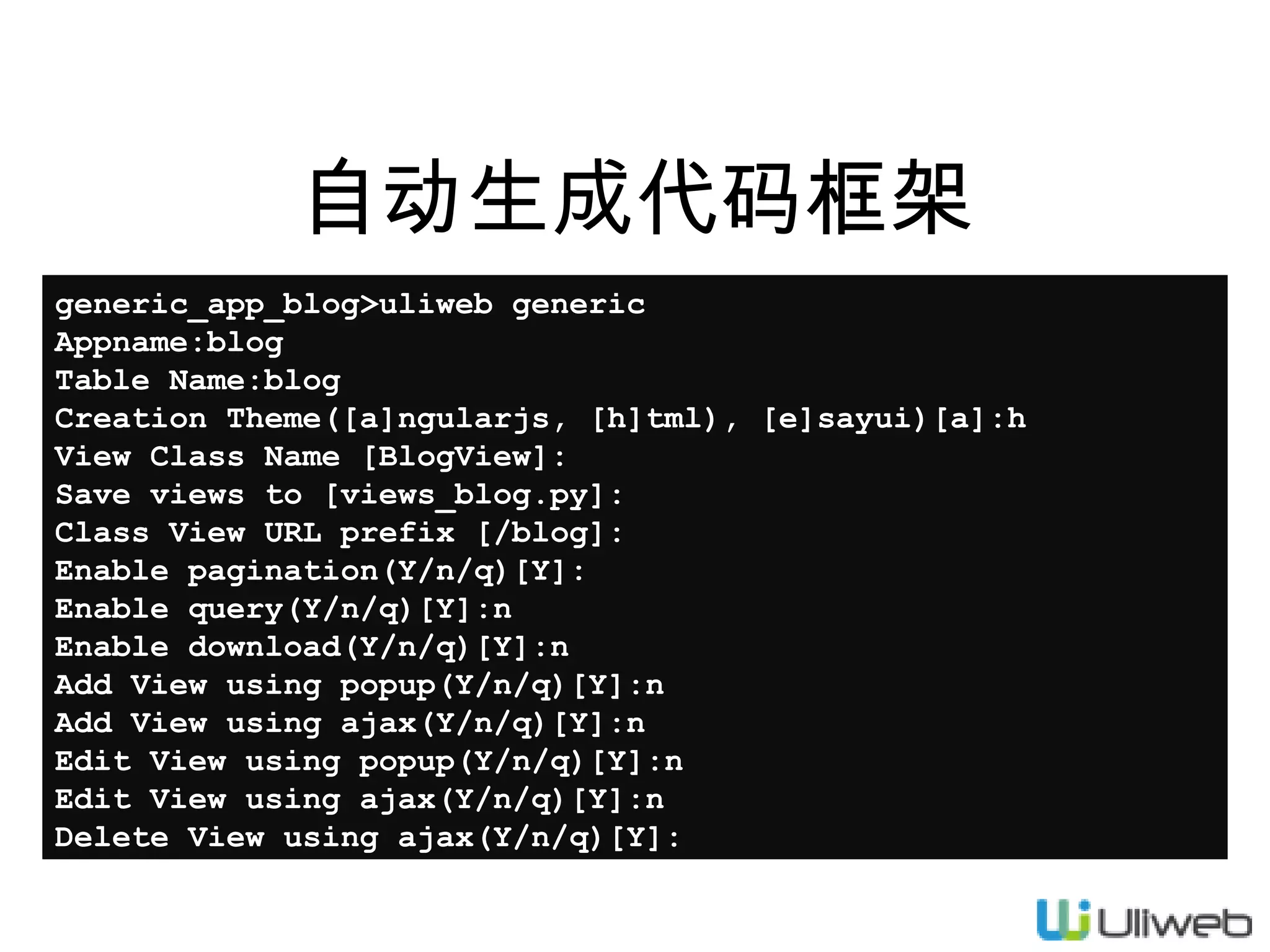 自动生成代码框架
generic_app_blog>uliweb generic
Appname:blog
Table Name:blog
Creation Theme([a]ngularjs, [h]tml), [e]sayui)[a]:h
View Class Name [BlogView]:
Save views to [views_blog.py]:
Class View URL prefix [/blog]:
Enable pagination(Y/n/q)[Y]:
Enable query(Y/n/q)[Y]:n
Enable download(Y/n/q)[Y]:n
Add View using popup(Y/n/q)[Y]:n
Add View using ajax(Y/n/q)[Y]:n
Edit View using popup(Y/n/q)[Y]:n
Edit View using ajax(Y/n/q)[Y]:n
Delete View using ajax(Y/n/q)[Y]:

 