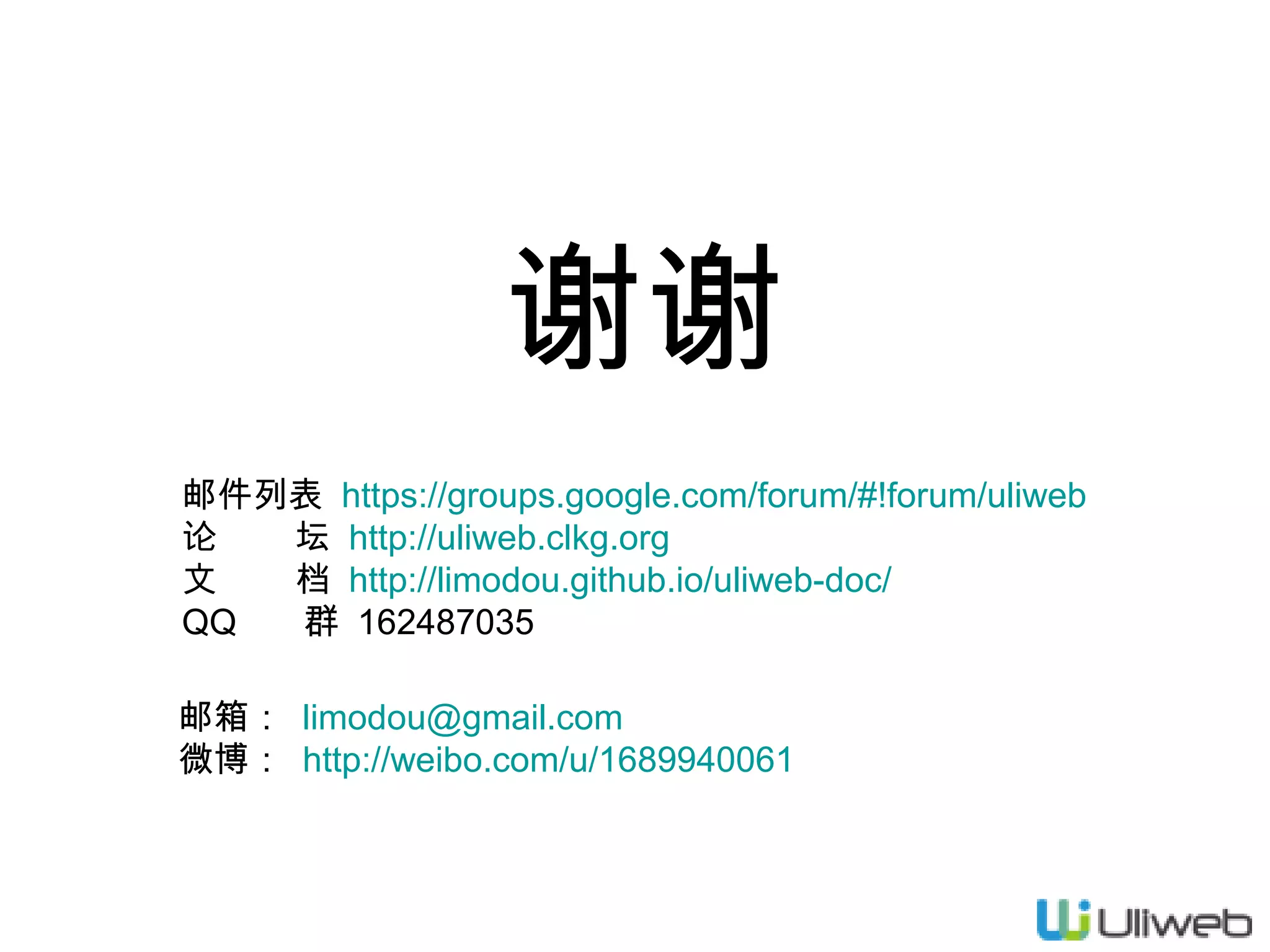 谢谢
邮件列表  https://groups.google.com/forum/#!forum/uliweb
论
坛  http://uliweb.clkg.org
文
档 http://limodou.github.io/uliweb-doc/
QQ
群 162487035
邮箱： limodou@gmail.com
微博： http://weibo.com/u/1689940061

 