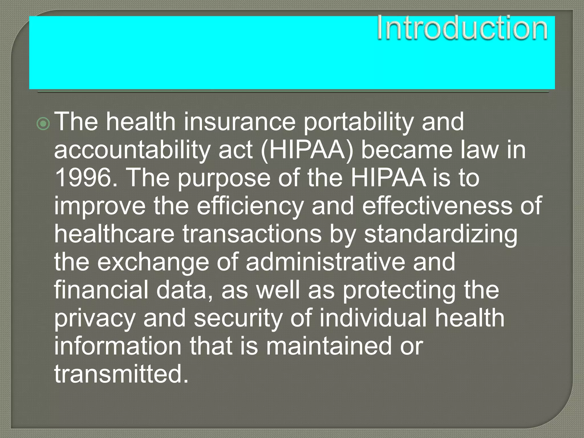 The health insurance portability and
accountability act (HIPAA) became law in
1996. The purpose of the HIPAA is to
improve the efficiency and effectiveness of
healthcare transactions by standardizing
the exchange of administrative and
financial data, as well as protecting the
privacy and security of individual health
information that is maintained or
transmitted.