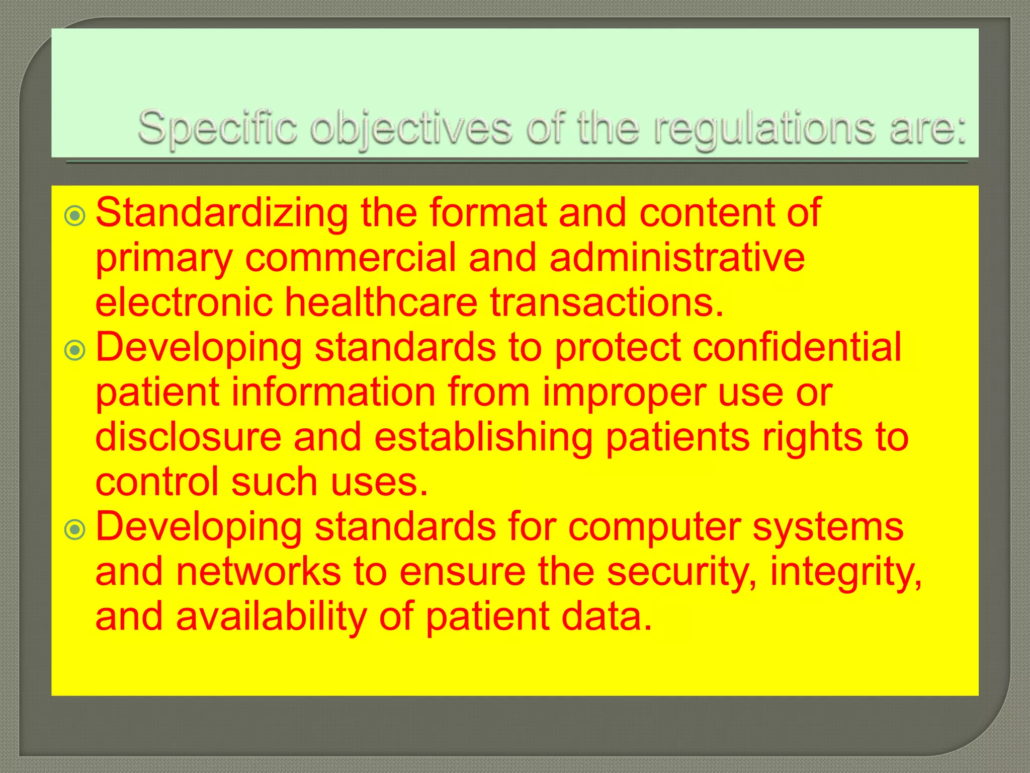  Standardizing the format and content of
primary commercial and administrative
electronic healthcare transactions.
Developing standards to protect confidential
patient information from improper use or
disclosure and establishing patients rights to
control such uses.
Developing standards for computer systems
and networks to ensure the security, integrity,
and availability of patient data.