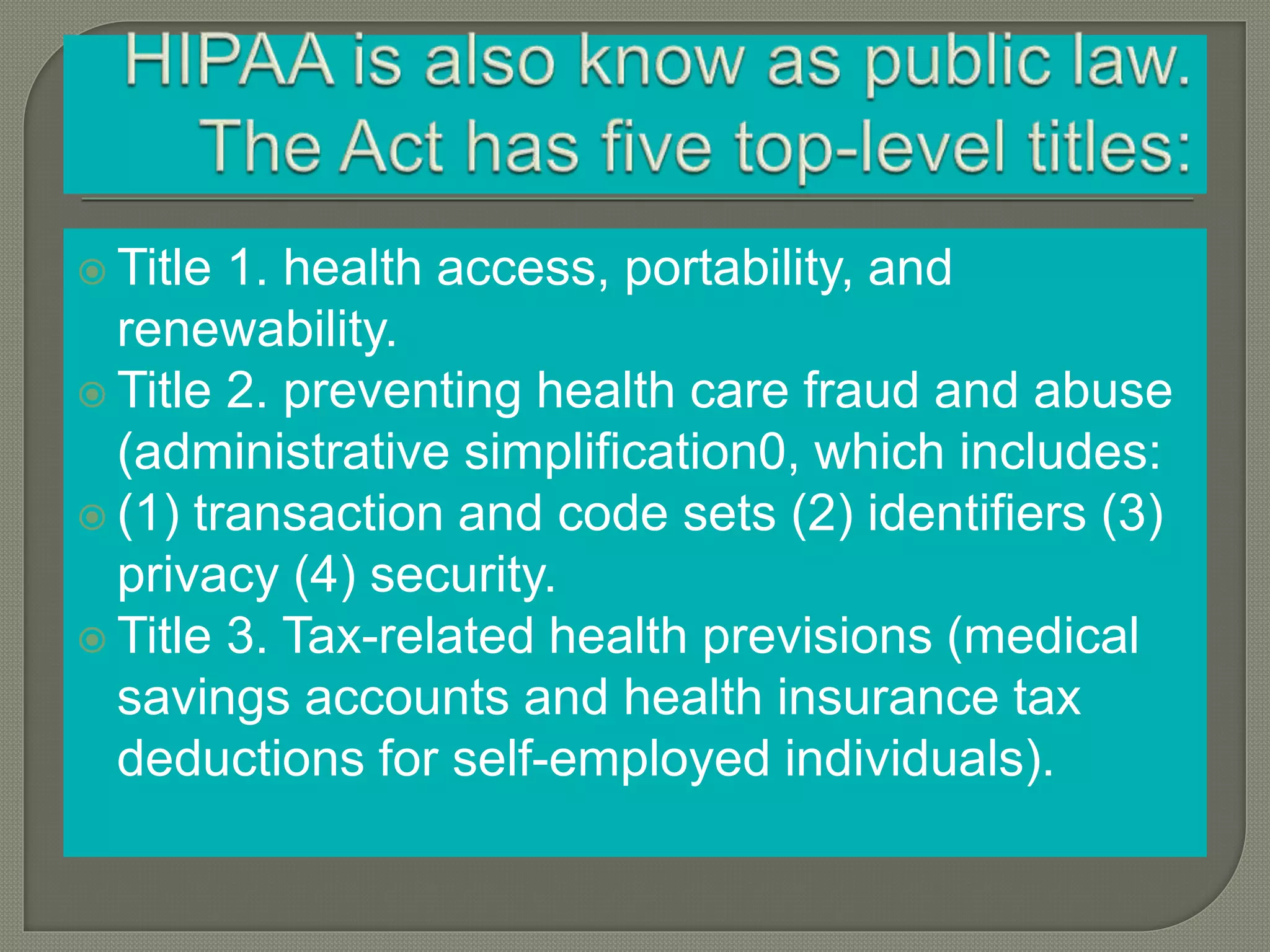  Title 1. health access, portability, and
renewability.
Title 2. preventing health care fraud and abuse
(administrative simplification0, which includes:
(1) transaction and code sets (2) identifiers (3)
privacy (4) security.
Title 3. Tax-related health previsions (medical
savings accounts and health insurance tax
deductions for self-employed individuals).