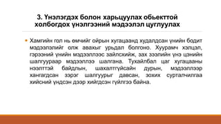 3. Үнэлэгдэх болон харьцуулах обьекттой
холбогдох үнэлгээний мэдээлэл цуглуулах
 Хамгийн гол нь өмчийг ойрын хугацаанд худалдсан үнийн бодит
мэдээлэлийг олж авахыг урьдал болгоно. Хуурамч хэлцэл,
гэрээний үнийн мэдээллээс зайлсхийж, зах зээлийн үнэ цэнийн
шалгуураар мэдээллээ шалгана. Тухайлбал цаг хугацааны
нээлттэй байдлын, шахалтгүйсайн дурын, мэдээллээр
хангагдсан зэрэг шалгуурыг давсан, зохих сурталчилгаа
хийсний үндсэн дээр хийгдсэн гүйлгээ байна.
 