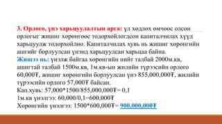 3. Орлого, үнэ харьцуулалтын арга: үл хөдлөх өмчөөс олсон
орлогыг жишиг хөрөнгөөс тодорхойлогдсон капиталчилах хүүд
харьцуулж тодорхойлно. Капиталчилах хувь нь жишиг хөрөнгийн
ашгийг борлуулсан үнэнд харьцуулсан харьцаа байна.
Жишээ нь: үнэлж байгаа хөрөнгийн нийт талбай 2000м.кв,
ашигтай талбай 1500м.кв, 1м.кв-ын жилийн түрээсийн орлого
60,000₮, жишиг хөрөнгийн борлуулсан үнэ 855,000,000₮, жилийн
түрээсийн орлого 57,000₮ байсан.
Кап.хувь: 57,000*1500/855,000,000₮= 0,1
1м.кв үнэлгээ: 60,000/0,1=600,000₮
Хөрөнгийн үнэлгээ: 1500*600,000₮= 900,000,000₮
 