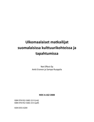 Ulkomaalaiset matkailijat
   suomalaisissa kulttuurikohteissa ja
             tapahtumissa


                             Net Effect Oy
                    Antti Eronen ja Sampo Ruoppila




                               MEK A:162 2008

ISBN 978-952-5682-22-9 (nid)
ISBN 978-952-5682-23-6 (pdf)

ISSN 0355-6204
 