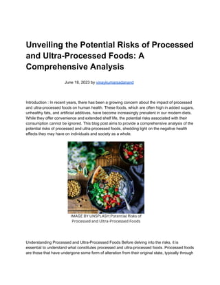 Unveiling the Potential Risks of Processed
and Ultra-Processed Foods: A
Comprehensive Analysis
June 18, 2023 by vinaykumarsadanand
Introduction : In recent years, there has been a growing concern about the impact of processed
and ultra-processed foods on human health. These foods, which are often high in added sugars,
unhealthy fats, and artificial additives, have become increasingly prevalent in our modern diets.
While they offer convenience and extended shelf life, the potential risks associated with their
consumption cannot be ignored. This blog post aims to provide a comprehensive analysis of the
potential risks of processed and ultra-processed foods, shedding light on the negative health
effects they may have on individuals and society as a whole.
Understanding Processed and Ultra-Processed Foods Before delving into the risks, it is
essential to understand what constitutes processed and ultra-processed foods. Processed foods
are those that have undergone some form of alteration from their original state, typically through
 