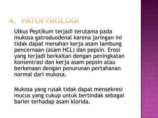 Ulkus Peptikum terjadi terutama pada
mukosa gatroduodenal karena jaringan ini
tidak dapat menahan kerja asam lambung
pencernaan (asam HCL) dan pepsin. Erosi
yang terjadi berkaitan dengan peningkatan
konsentrasi dan kerja asam pepsin atau
berkenaan dengan penurunan pertahanan
normal dari mukosa.
Mukosa yang rusak tidak dapat mensekresi
mucus yang cukup untuk bertindak sebagai
barier terhadap asam klorida.

 