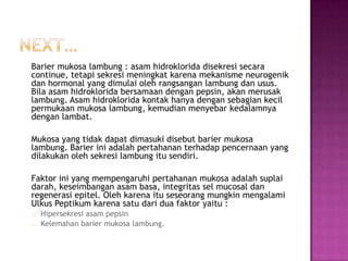 Barier mukosa lambung : asam hidroklorida disekresi secara
continue, tetapi sekresi meningkat karena mekanisme neurogenik
dan hormonal yang dimulai oleh rangsangan lambung dan usus.
Bila asam hidroklorida bersamaan dengan pepsin, akan merusak
lambung. Asam hidroklorida kontak hanya dengan sebagian kecil
permukaan mukosa lambung, kemudian menyebar kedalamnya
dengan lambat.
Mukosa yang tidak dapat dimasuki disebut barier mukosa
lambung. Barier ini adalah pertahanan terhadap pencernaan yang
dilakukan oleh sekresi lambung itu sendiri.
Faktor ini yang mempengaruhi pertahanan mukosa adalah suplai
darah, keseimbangan asam basa, integritas sel mucosal dan
regenerasi epitel. Oleh karena itu seseorang mungkin mengalami
Ulkus Peptikum karena satu dari dua faktor yaitu :
Hipersekresi asam pepsin
o Kelemahan barier mukosa lambung.
o

 