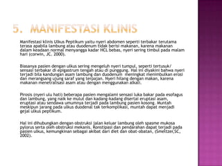 Manifestasi klinis Ulkus Peptikum yaitu nyeri abdomen seperti terbakar terutama
terasa apabila lambung atau duodenum tidak berisi makanan, karena makanan
dalam keadaan normal menyangga kadar HCL bebas, nyeri sering timbul pada malam
hari (corwin, JC. 2000).
Biasanya pasien dengan ulkus sering mengeluh nyeri tumpul, seperti tertusuk/
sensasi terbakar di epigastrum tengah atau di punggung. Hal ini diyakini bahwa nyeri
terjadi bila kandungan asam lambung dan duodenum meningkat menimbulkan erosi
dan merangsang ujung saraf yang terpajan. Nyeri hilang dengan makan, karena
makanan menetralisasi asam atau dengan menggunakan alkali.
Pirosis (nyeri ulu hati) beberapa pasien mengalami sensasi luka bakar pada esofagus
dan lambung, yang naik ke mulut dan kadang-kadang disertai eruptasi asam,
eruptasi atau sendawa umumnya terjadi pada lambung pasien kosong. Muntah
meskipun jarang pada ulkus duodenal tak terkomplikasi, muntah dapat menjadi
gejal ulkus peptikum.

Hal ini dihubungkan dengan obstruksi jalan keluar lambung oleh spasme mukosa
pylorus serta oleh obstruksi mekanis. Konstipasi dan pendarahan dapat terjadi pada
pasien ulkus, kemungkinan sebagai akibat dari diet dan obat-obatan, (Smeltzer,SC,
2002).

 