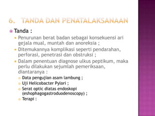  Tanda





:

Penurunan berat badan sebagai konsekuensi ari
gejala mual, muntah dan anoreksia ;
Ditemukannya komplikasi seperti pendarahan,
perforasi, penetrasi dan obstruksi ;
Dalam penentuan diagnose ulkus peptikum, maka
perlu dilakukan sejumlah pemeriksaan,
diantaranya :






Data pengujian asam lambung ;
Uji Helicobacter Pylori ;
Serat optic diatas endoskopi
(eshophagogastroduodenoscopy) ;
Terapi :

 