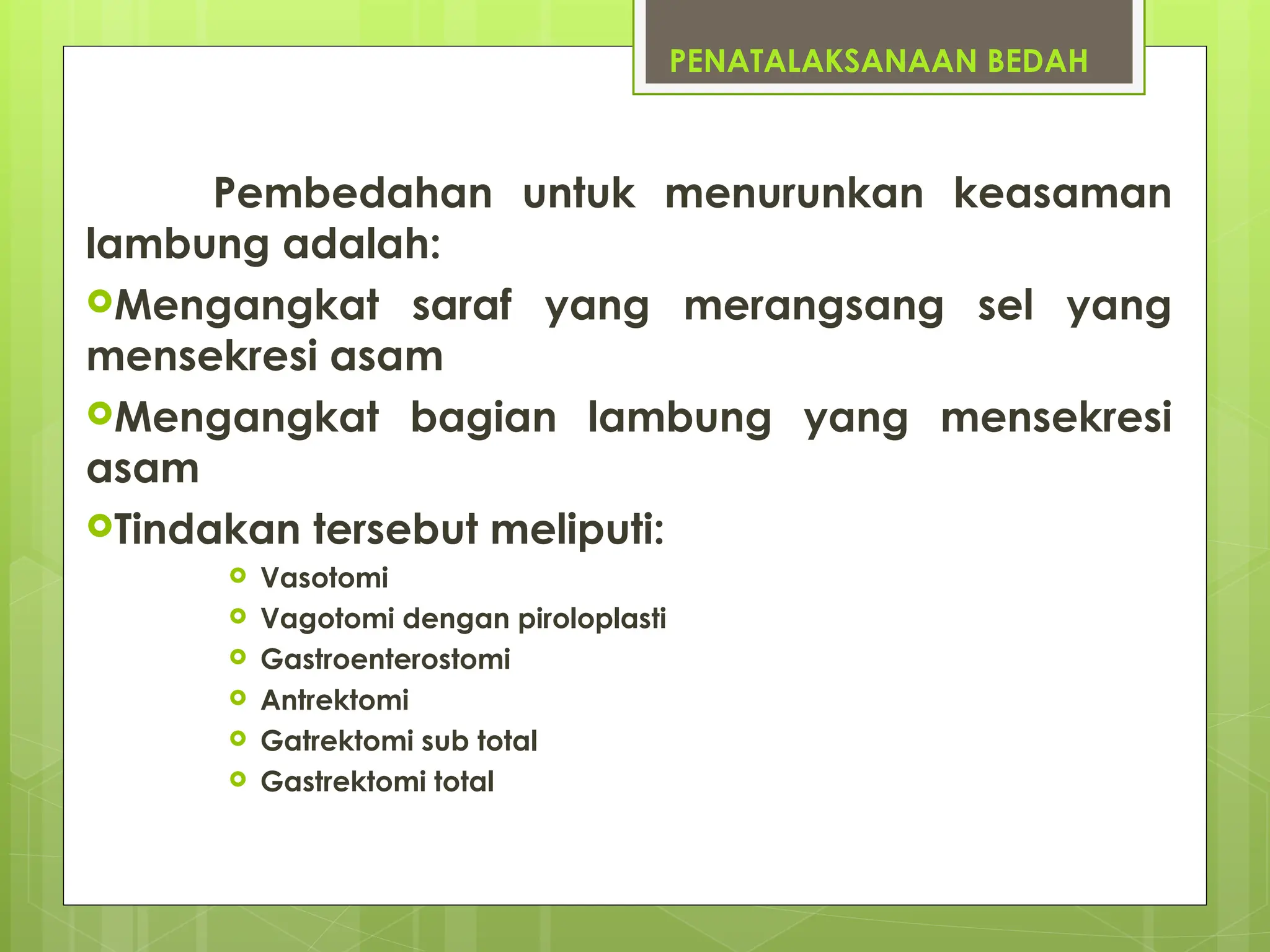 PENATALAKSANAAN BEDAH
Pembedahan untuk menurunkan keasaman
lambung adalah:
Mengangkat saraf yang merangsang sel yang
mensekresi asam
Mengangkat bagian lambung yang mensekresi
asam
Tindakan tersebut meliputi:
 Vasotomi
 Vagotomi dengan piroloplasti
 Gastroenterostomi
 Antrektomi
 Gatrektomi sub total
 Gastrektomi total
 