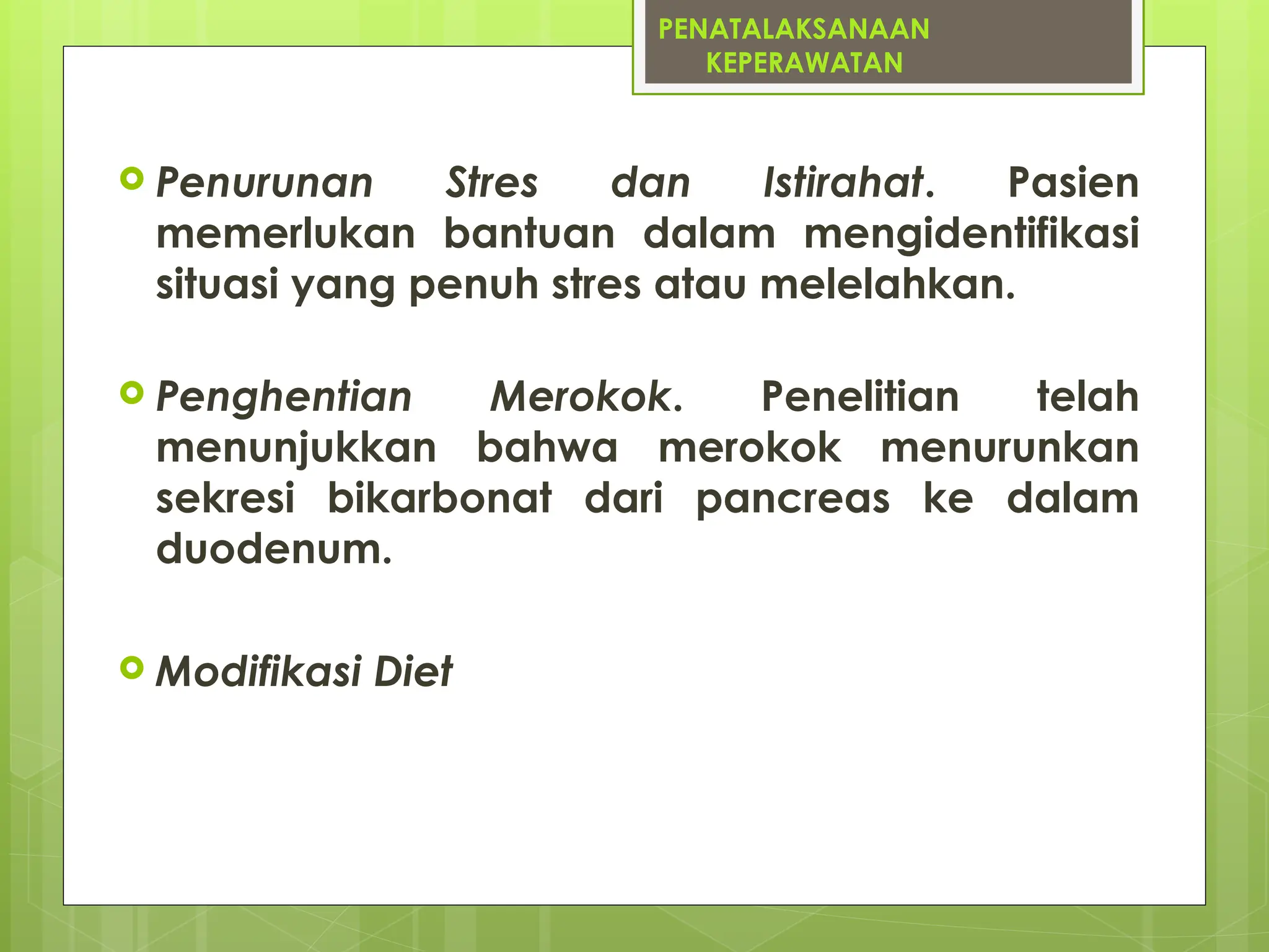 PENATALAKSANAAN
KEPERAWATAN
 Penurunan Stres dan Istirahat. Pasien
memerlukan bantuan dalam mengidentifikasi
situasi yang penuh stres atau melelahkan.
 Penghentian Merokok. Penelitian telah
menunjukkan bahwa merokok menurunkan
sekresi bikarbonat dari pancreas ke dalam
duodenum.
 Modifikasi Diet
 