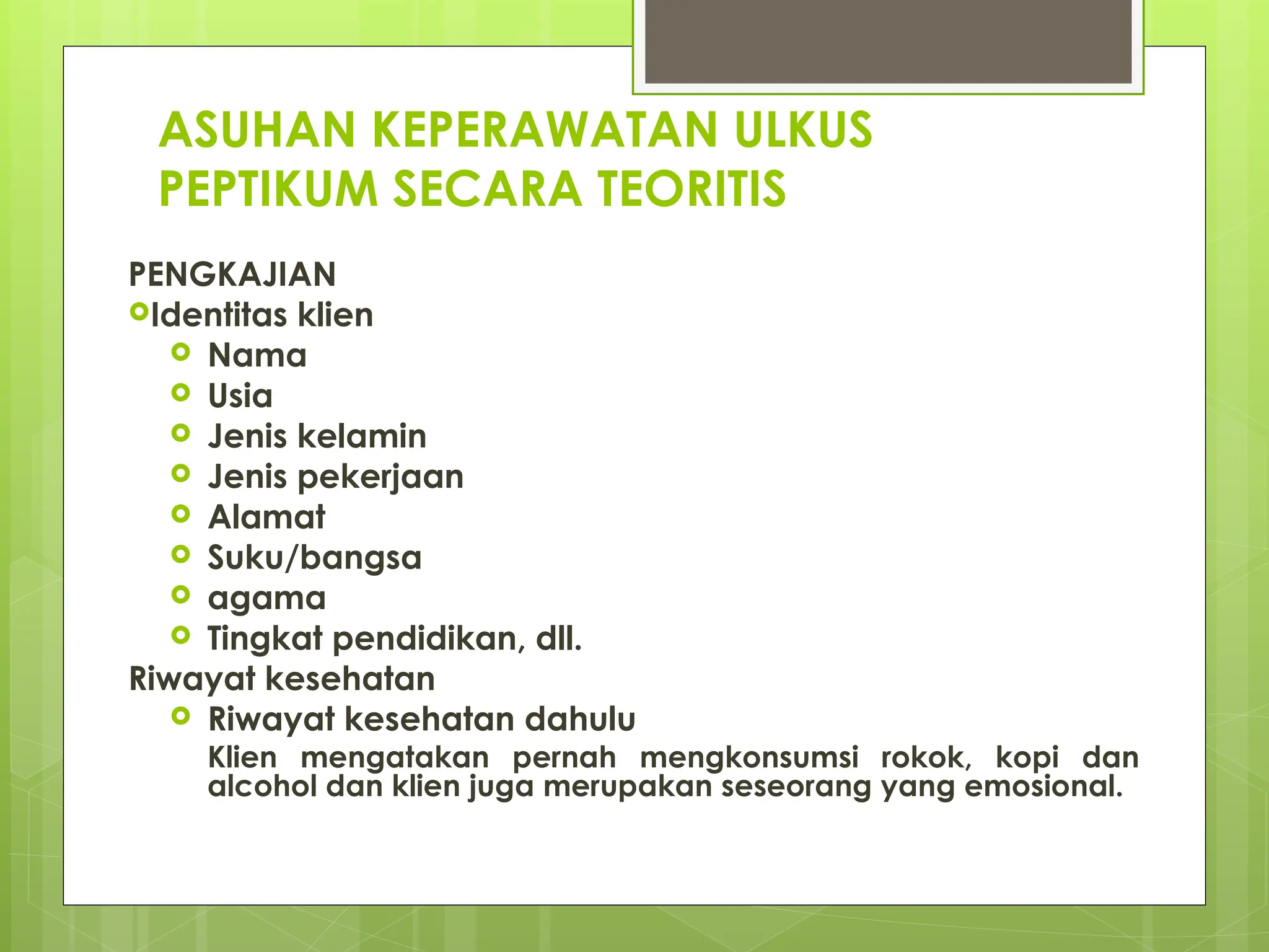 ASUHAN KEPERAWATAN ULKUS
PEPTIKUM SECARA TEORITIS
PENGKAJIAN
Identitas klien
 Nama
 Usia
 Jenis kelamin
 Jenis pekerjaan
 Alamat
 Suku/bangsa
 agama
 Tingkat pendidikan, dll.
Riwayat kesehatan
 Riwayat kesehatan dahulu
Klien mengatakan pernah mengkonsumsi rokok, kopi dan
alcohol dan klien juga merupakan seseorang yang emosional.
 