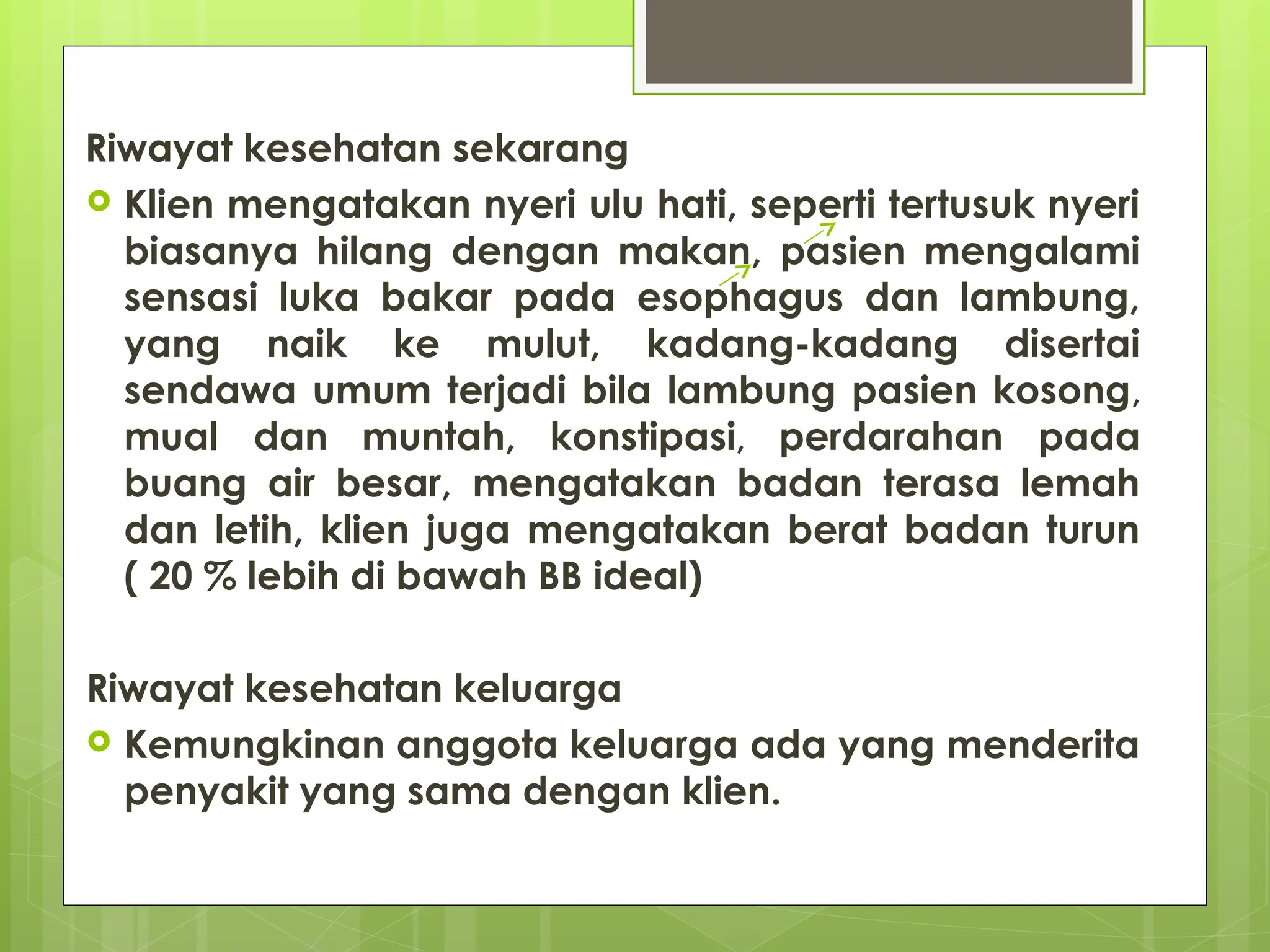 Riwayat kesehatan sekarang
 Klien mengatakan nyeri ulu hati, seperti tertusuk nyeri
biasanya hilang dengan makan, pasien mengalami
sensasi luka bakar pada esophagus dan lambung,
yang naik ke mulut, kadang-kadang disertai
sendawa umum terjadi bila lambung pasien kosong,
mual dan muntah, konstipasi, perdarahan pada
buang air besar, mengatakan badan terasa lemah
dan letih, klien juga mengatakan berat badan turun
( 20 % lebih di bawah BB ideal)
Riwayat kesehatan keluarga
 Kemungkinan anggota keluarga ada yang menderita
penyakit yang sama dengan klien.
 