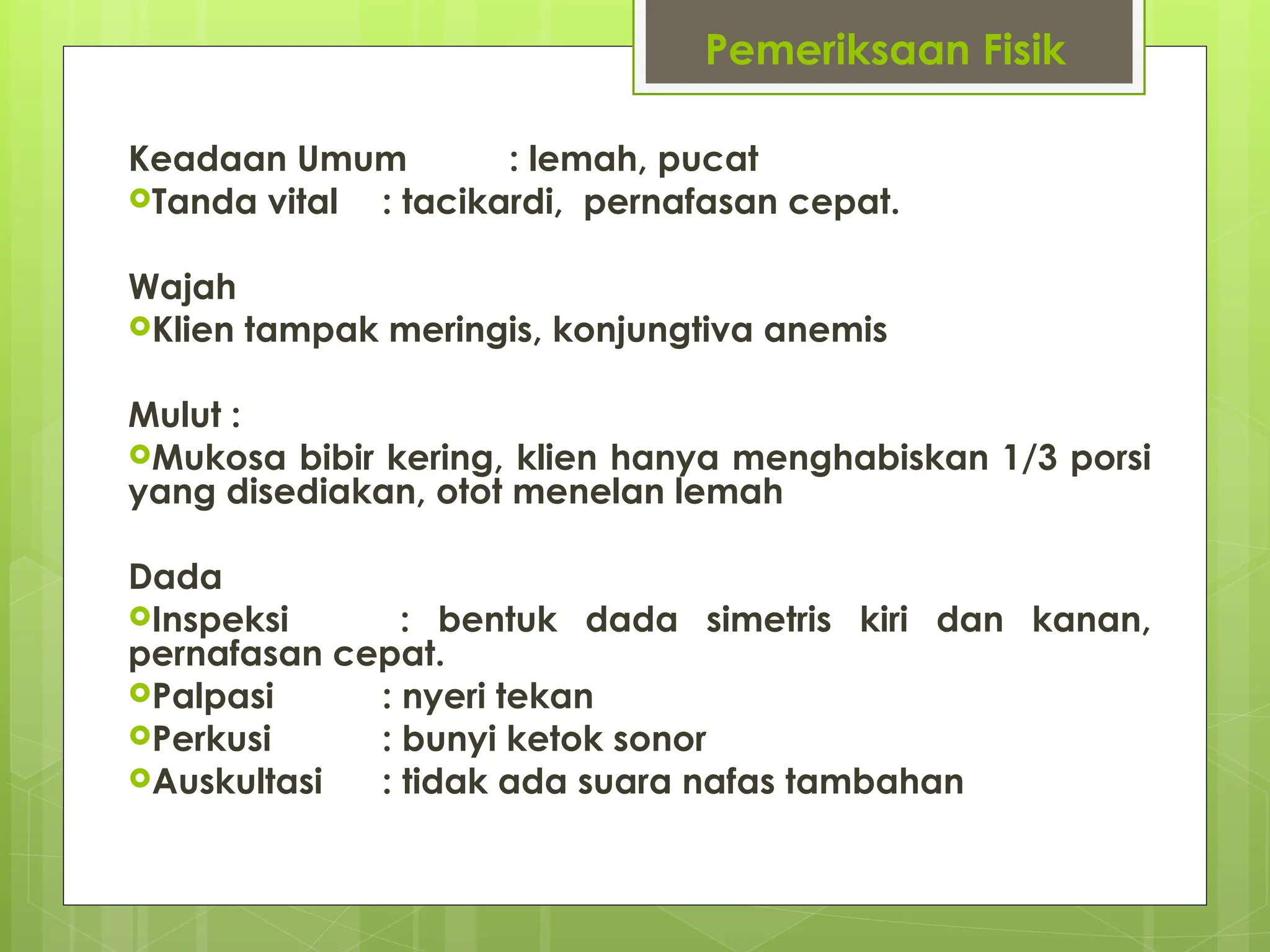 Pemeriksaan Fisik
Keadaan Umum : lemah, pucat
Tanda vital : tacikardi, pernafasan cepat.
Wajah
Klien tampak meringis, konjungtiva anemis
Mulut :
Mukosa bibir kering, klien hanya menghabiskan 1/3 porsi
yang disediakan, otot menelan lemah
Dada
Inspeksi : bentuk dada simetris kiri dan kanan,
pernafasan cepat.
Palpasi : nyeri tekan
Perkusi : bunyi ketok sonor
Auskultasi : tidak ada suara nafas tambahan
 