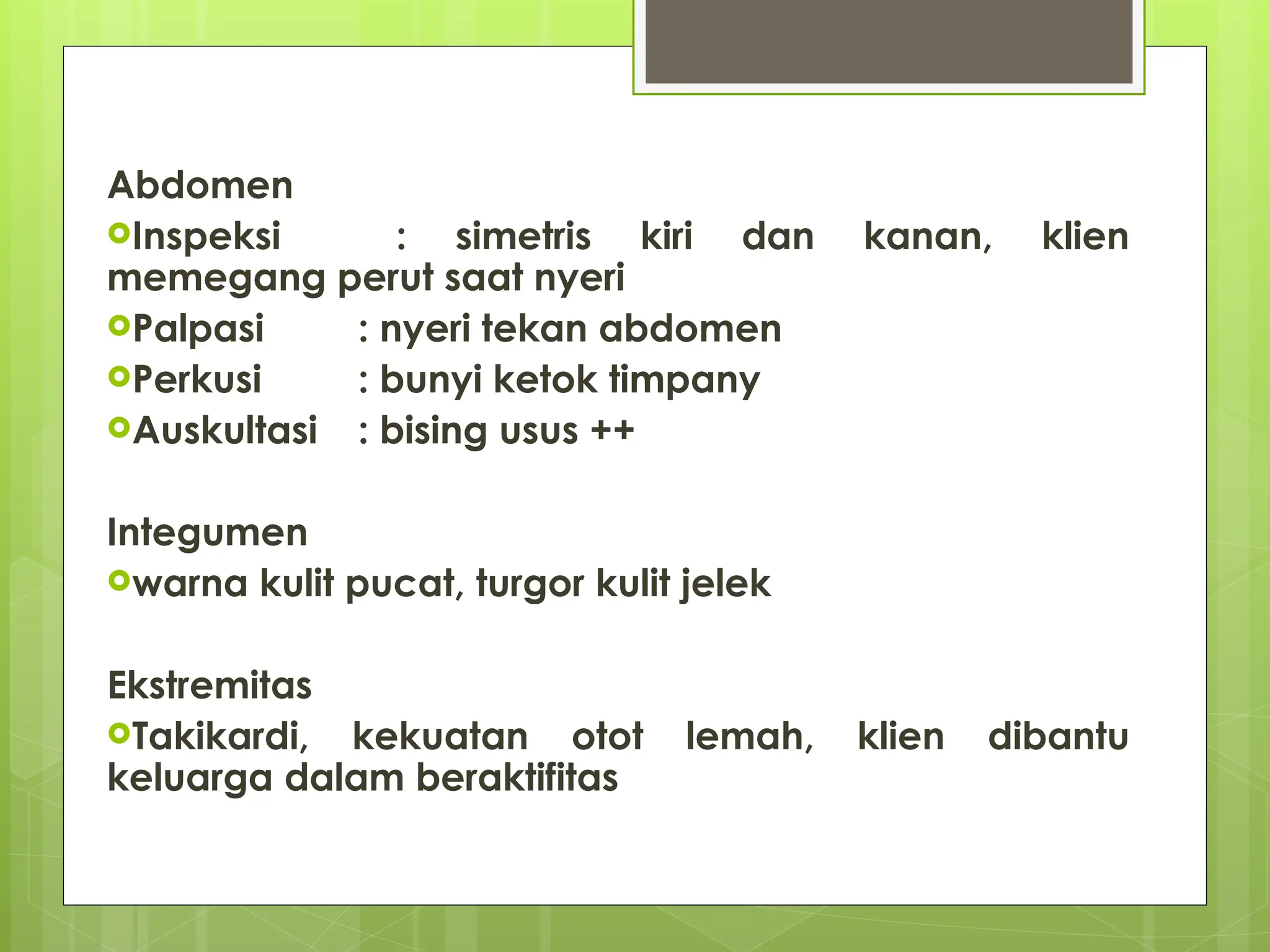 Abdomen
Inspeksi : simetris kiri dan kanan, klien
memegang perut saat nyeri
Palpasi : nyeri tekan abdomen
Perkusi : bunyi ketok timpany
Auskultasi : bising usus ++
Integumen
warna kulit pucat, turgor kulit jelek
Ekstremitas
Takikardi, kekuatan otot lemah, klien dibantu
keluarga dalam beraktifitas
 