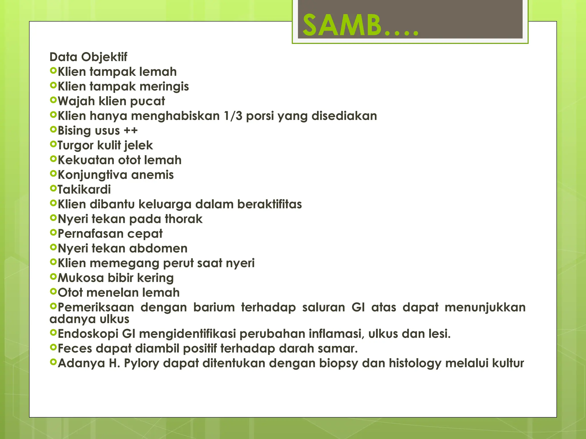 SAMB….
Data Objektif
Klien tampak lemah
Klien tampak meringis
Wajah klien pucat
Klien hanya menghabiskan 1/3 porsi yang disediakan
Bising usus ++
Turgor kulit jelek
Kekuatan otot lemah
Konjungtiva anemis
Takikardi
Klien dibantu keluarga dalam beraktifitas
Nyeri tekan pada thorak
Pernafasan cepat
Nyeri tekan abdomen
Klien memegang perut saat nyeri
Mukosa bibir kering
Otot menelan lemah
Pemeriksaan dengan barium terhadap saluran GI atas dapat menunjukkan
adanya ulkus
Endoskopi GI mengidentifikasi perubahan inflamasi, ulkus dan lesi.
Feces dapat diambil positif terhadap darah samar.
Adanya H. Pylory dapat ditentukan dengan biopsy dan histology melalui kultur
 