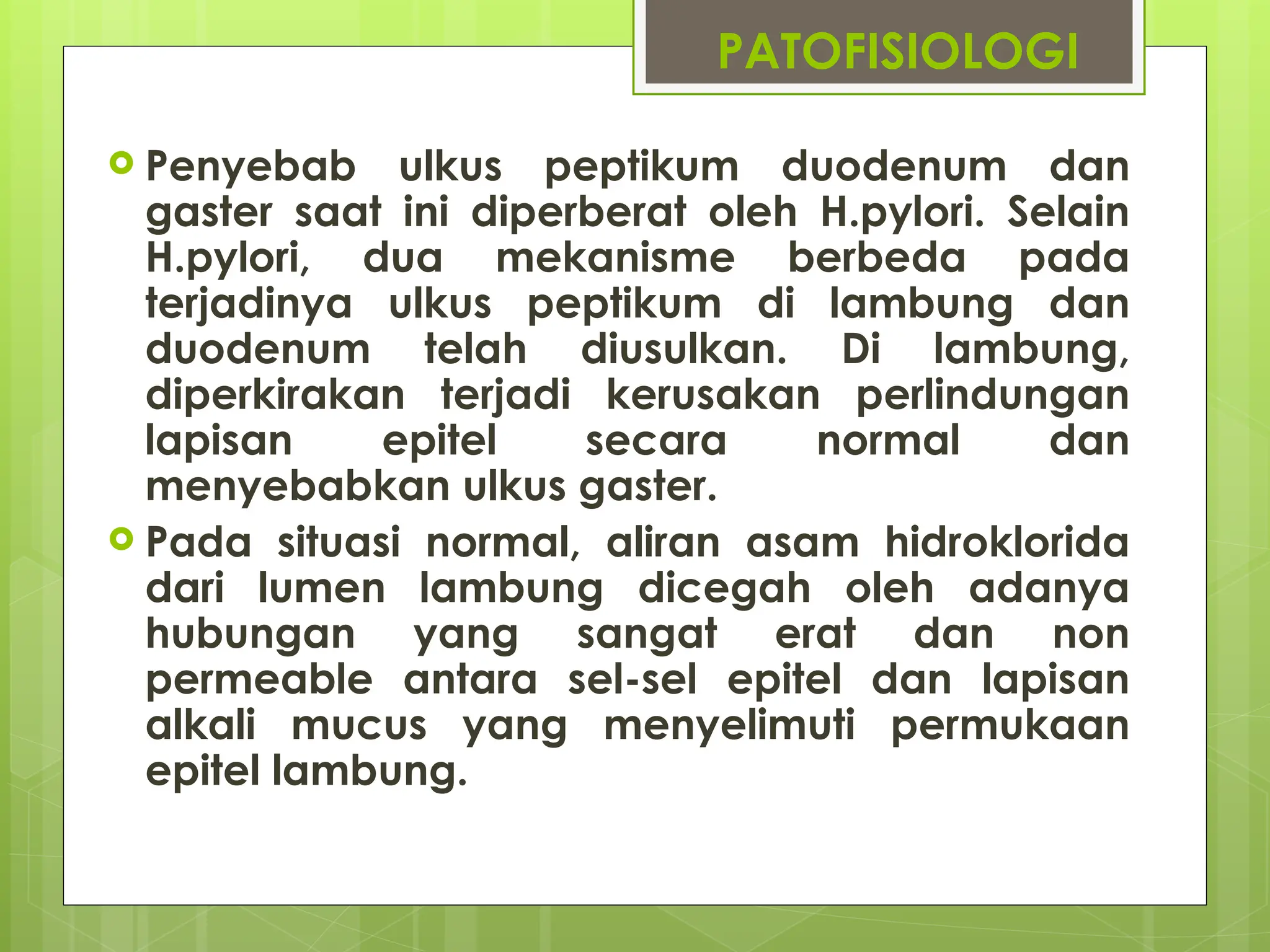 PATOFISIOLOGI
 Penyebab ulkus peptikum duodenum dan
gaster saat ini diperberat oleh H.pylori. Selain
H.pylori, dua mekanisme berbeda pada
terjadinya ulkus peptikum di lambung dan
duodenum telah diusulkan. Di lambung,
diperkirakan terjadi kerusakan perlindungan
lapisan epitel secara normal dan
menyebabkan ulkus gaster.
 Pada situasi normal, aliran asam hidroklorida
dari lumen lambung dicegah oleh adanya
hubungan yang sangat erat dan non
permeable antara sel-sel epitel dan lapisan
alkali mucus yang menyelimuti permukaan
epitel lambung.
 
