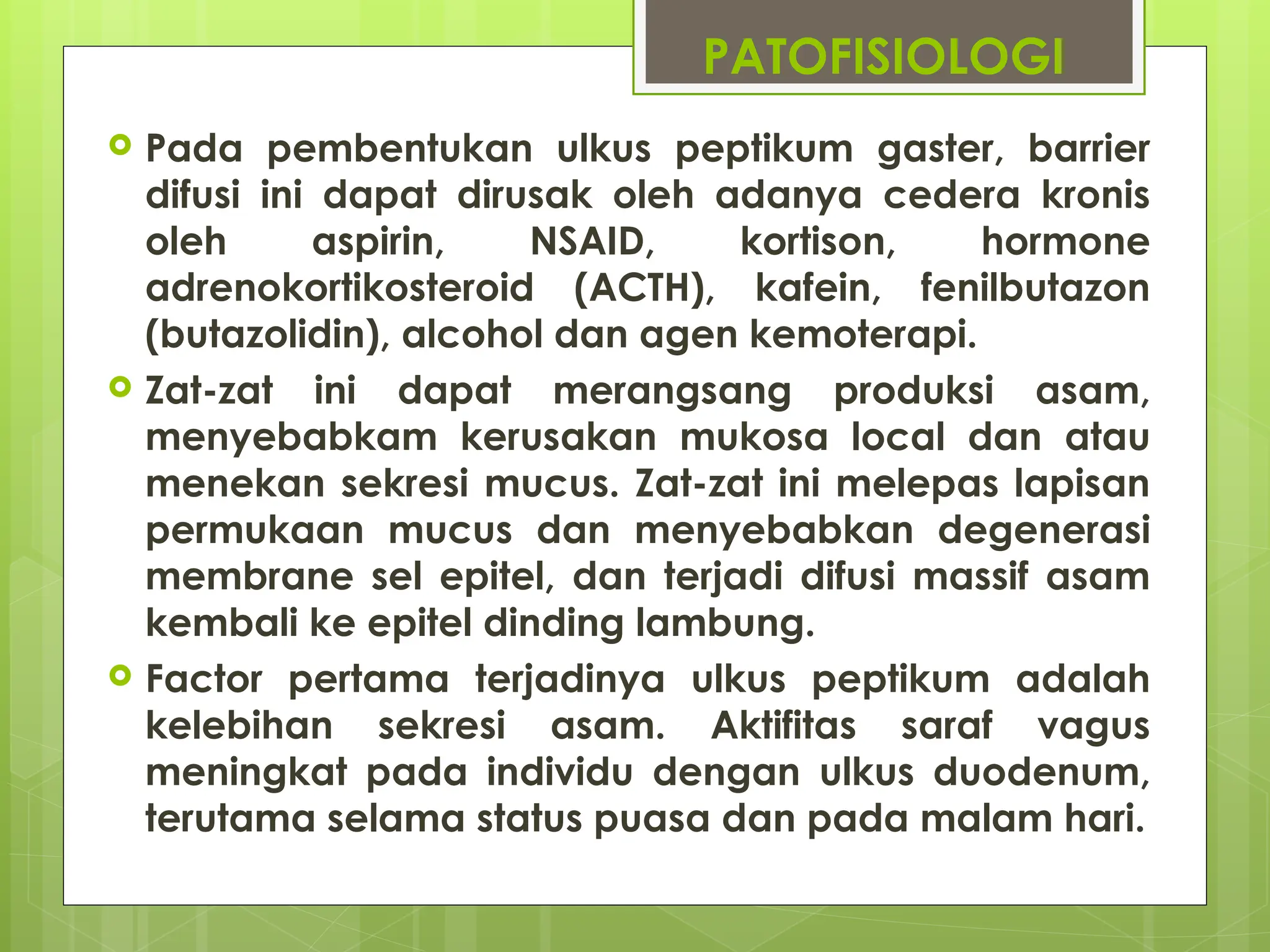 PATOFISIOLOGI
 Pada pembentukan ulkus peptikum gaster, barrier
difusi ini dapat dirusak oleh adanya cedera kronis
oleh aspirin, NSAID, kortison, hormone
adrenokortikosteroid (ACTH), kafein, fenilbutazon
(butazolidin), alcohol dan agen kemoterapi.
 Zat-zat ini dapat merangsang produksi asam,
menyebabkam kerusakan mukosa local dan atau
menekan sekresi mucus. Zat-zat ini melepas lapisan
permukaan mucus dan menyebabkan degenerasi
membrane sel epitel, dan terjadi difusi massif asam
kembali ke epitel dinding lambung.
 Factor pertama terjadinya ulkus peptikum adalah
kelebihan sekresi asam. Aktifitas saraf vagus
meningkat pada individu dengan ulkus duodenum,
terutama selama status puasa dan pada malam hari.
 