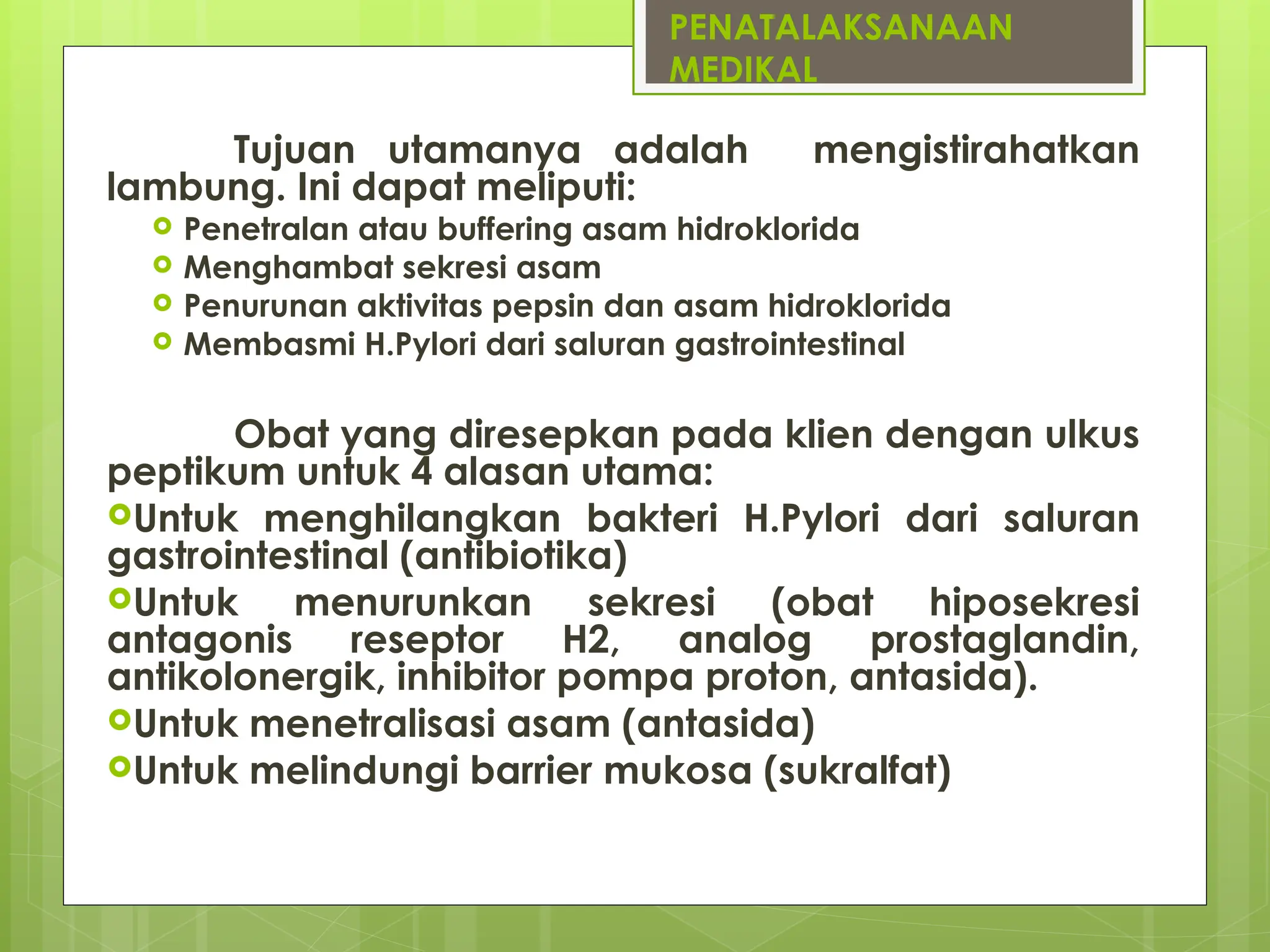 PENATALAKSANAAN
MEDIKAL
Tujuan utamanya adalah mengistirahatkan
lambung. Ini dapat meliputi:
 Penetralan atau buffering asam hidroklorida
 Menghambat sekresi asam
 Penurunan aktivitas pepsin dan asam hidroklorida
 Membasmi H.Pylori dari saluran gastrointestinal
Obat yang diresepkan pada klien dengan ulkus
peptikum untuk 4 alasan utama:
Untuk menghilangkan bakteri H.Pylori dari saluran
gastrointestinal (antibiotika)
Untuk menurunkan sekresi (obat hiposekresi
antagonis reseptor H2, analog prostaglandin,
antikolonergik, inhibitor pompa proton, antasida).
Untuk menetralisasi asam (antasida)
Untuk melindungi barrier mukosa (sukralfat)
 
