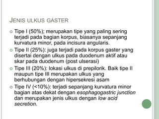 JENIS ULKUS GASTER
 Tipe I (50%); merupakan tipe yang paling sering
terjadi pada bagian korpus, biasanya sepanjang
kurvatura minor, pada incisura angularis.
 Tipe II (25%): juga terjadi pada korpus gaster yang
disertai dengan ulkus pada duodenum aktif atau
skar pada duodenum (post ulserasi)
 Tipe III (20%): lokasi ulkus di prepilorik. Baik tipe II
maupun tipe III merupakan ulkus yang
berhubungan dengan hipersekresi asam
 Tipe IV (<10%): terjadi sepanjang kurvatura minor
bagian atas dekat dengan esophagogastric junction
dan merupakan jenis ulkus dengan low acid
secretion.
 
